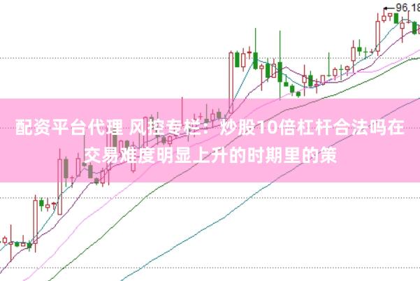 配资平台代理 风控专栏：炒股10倍杠杆合法吗在交易难度明显上升的时期里的策