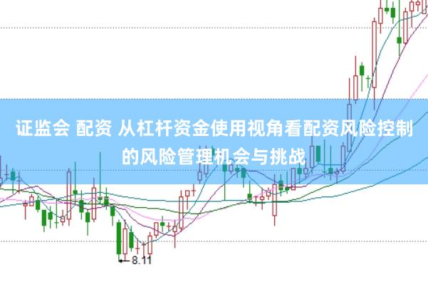 证监会 配资 从杠杆资金使用视角看配资风险控制的风险管理机会与挑战
