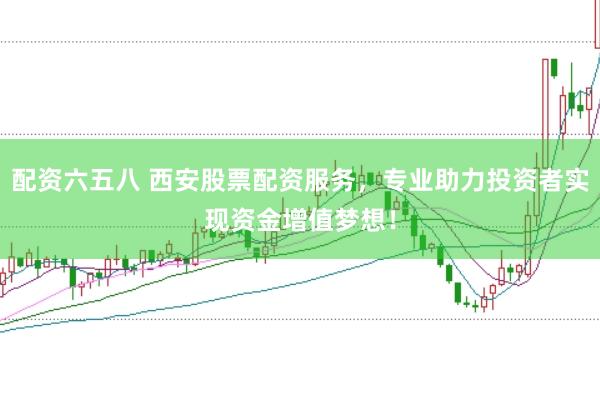 配资六五八 西安股票配资服务，专业助力投资者实现资金增值梦想！