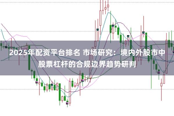 2025年配资平台排名 市场研究：境内外股市中股票杠杆的合规边界趋势研判