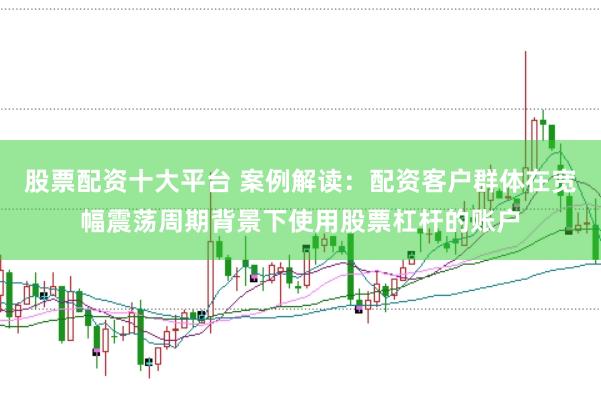 股票配资十大平台 案例解读：配资客户群体在宽幅震荡周期背景下使用股票杠杆的账户