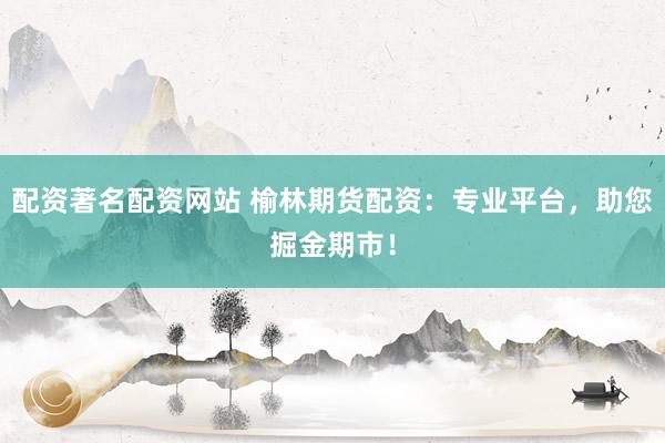 配资著名配资网站 榆林期货配资：专业平台，助您掘金期市！