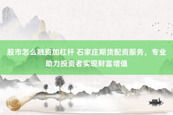 股市怎么融资加杠杆 石家庄期货配资服务,专业助力投资者实现财富增值
