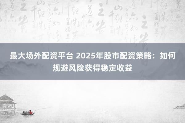 最大场外配资平台 2025年股市配资策略：如何规避风险获得稳定收益
