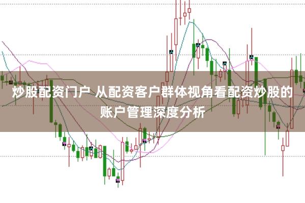炒股配资门户 从配资客户群体视角看配资炒股的账户管理深度分析