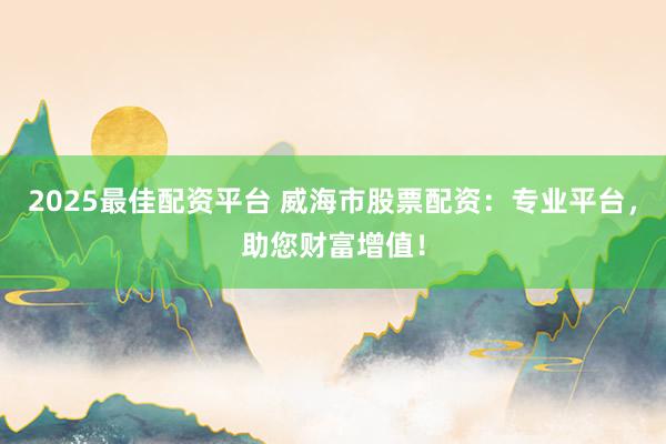 2025最佳配资平台 威海市股票配资:专业平台,助您财富增值!