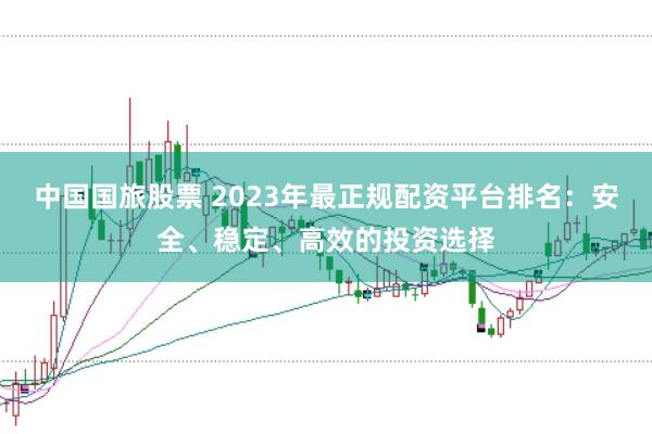 中国国旅股票 2023年最正规配资平台排名：安全、稳定、高效的投资选择