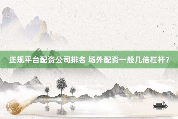 正规平台配资公司排名 场外配资一般几倍杠杆？