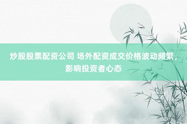 炒股股票配资公司 场外配资成交价格波动频繁，影响投资者心态