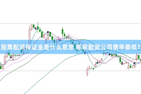 股票配资保证金是什么意思 哪家配资公司费率最低？