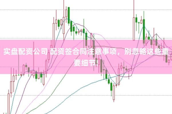 实盘配资公司 配资签合同注意事项，别忽略这些重要细节!