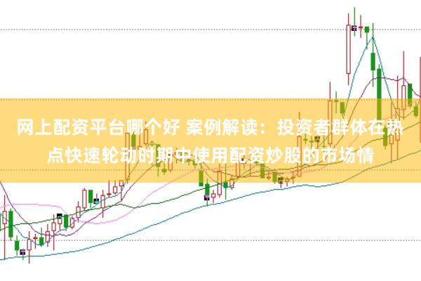 网上配资平台哪个好 案例解读：投资者群体在热点快速轮动时期中使用配资炒股的市场情