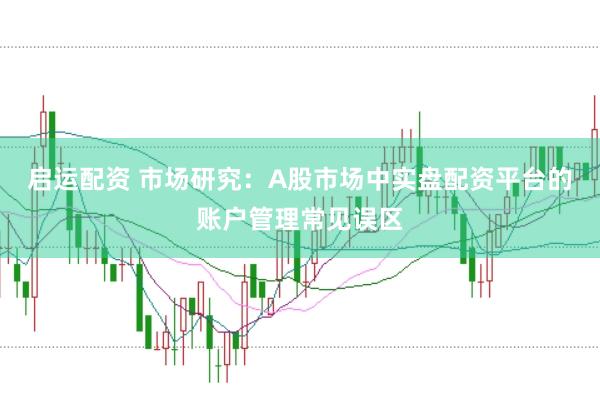 启运配资 市场研究：A股市场中实盘配资平台的账户管理常见误区