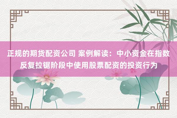 正规的期货配资公司 案例解读：中小资金在指数反复拉锯阶段中使用股票配资的投资行为
