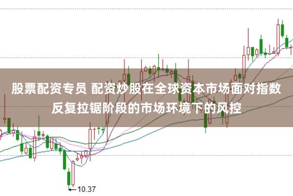 股票配资专员 配资炒股在全球资本市场面对指数反复拉锯阶段的市场环境下的风控