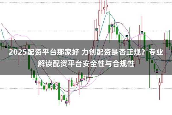 2025配资平台那家好 力创配资是否正规？专业解读配资平台安全性与合规性