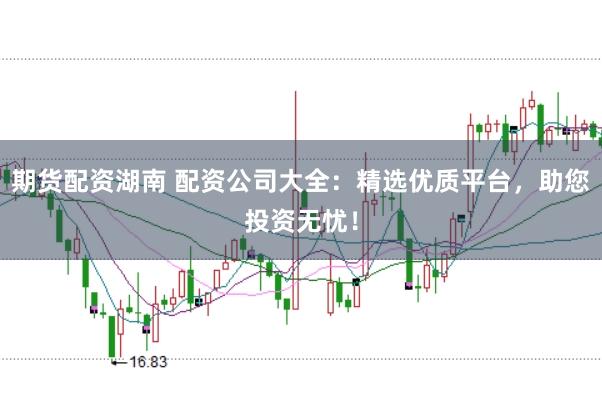 期货配资湖南 配资公司大全：精选优质平台，助您投资无忧！