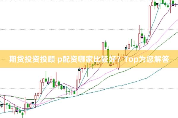 期货投资投顾 p配资哪家比较好？Top为您解答