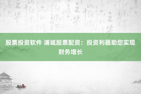 股票投资软件 浦城股票配资：投资利器助您实现财务增长