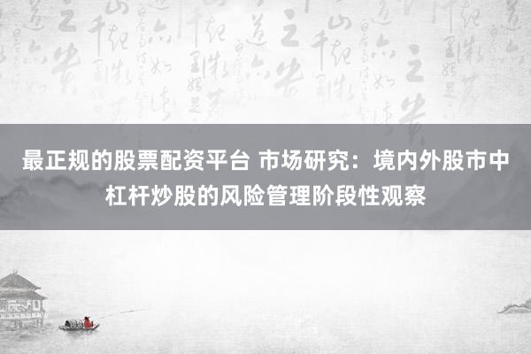 最正规的股票配资平台 市场研究：境内外股市中杠杆炒股的风险管理阶段性观察