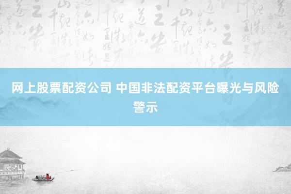 网上股票配资公司 中国非法配资平台曝光与风险警示