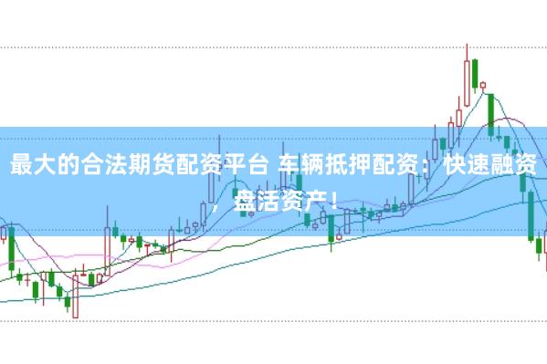 最大的合法期货配资平台 车辆抵押配资：快速融资，盘活资产！