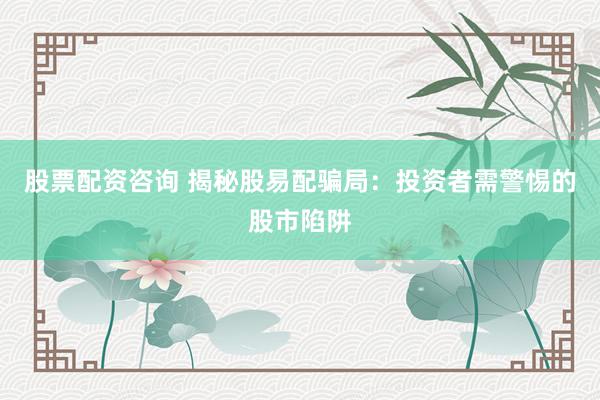 股票配资咨询 揭秘股易配骗局：投资者需警惕的股市陷阱