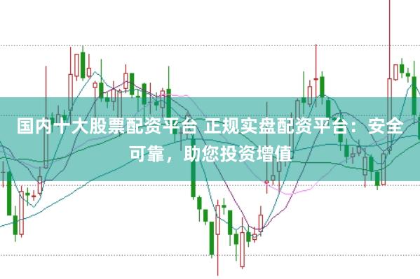 国内十大股票配资平台 正规实盘配资平台：安全可靠，助您投资增值