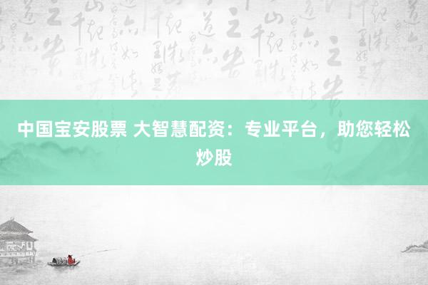 中国宝安股票 大智慧配资：专业平台，助您轻松炒股