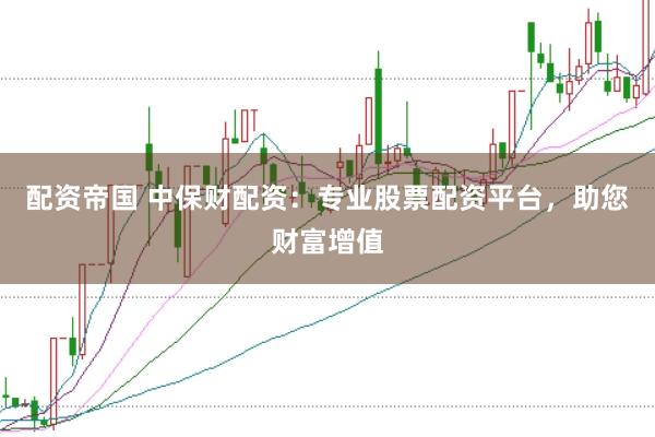 配资帝国 中保财配资：专业股票配资平台，助您财富增值